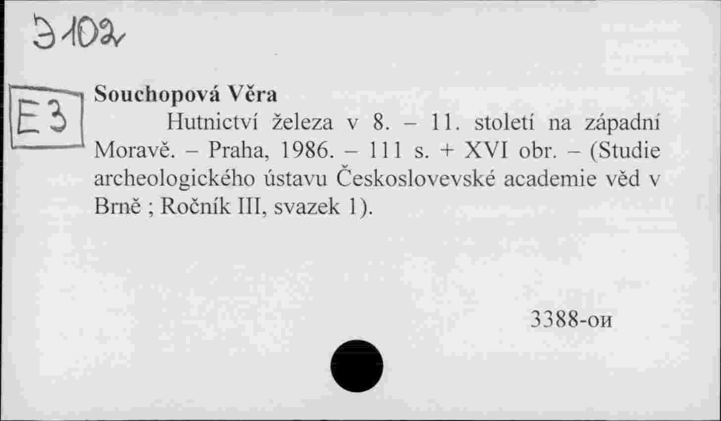 ﻿Ei
Souchopovâ Vëra
Hutnictvi zeleza v 8. - 11. stoleti na zapadni Moravë. - Praha, 1986. - 111 s. + XVI obr. — (Studie archeologického ùstavu Ceskoslovevské academie vèd v Brnë ; Rocnlk III, svazek 1).
3388-ои